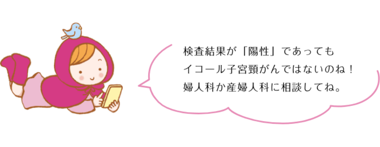 検査結果が「陽性」であってもイコール子宮頸がんではないのね！嫋人科か産帰人科に相談してね。